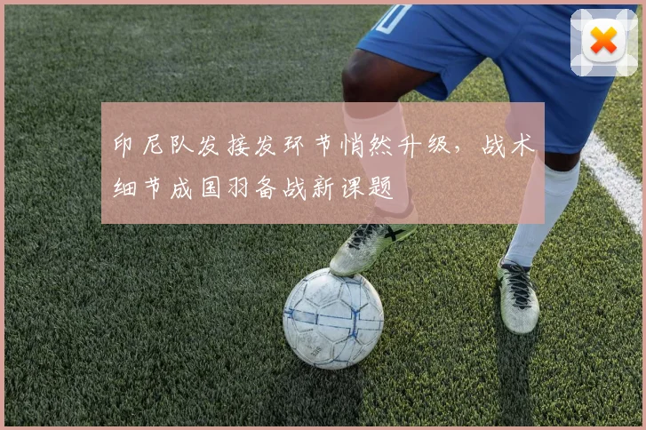 印尼队发接发环节悄然升级,战术细节成国羽备战新课题