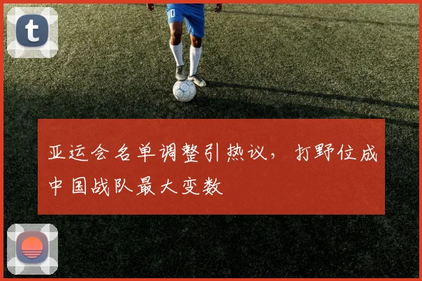 亚运会名单调整引热议，打野位成中国战队最大变数