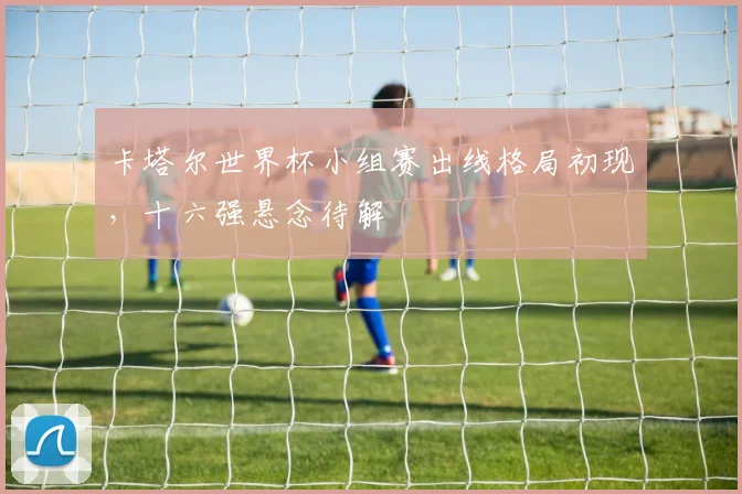 卡塔尔世界杯小组赛出线格局初现，十六强悬念待解