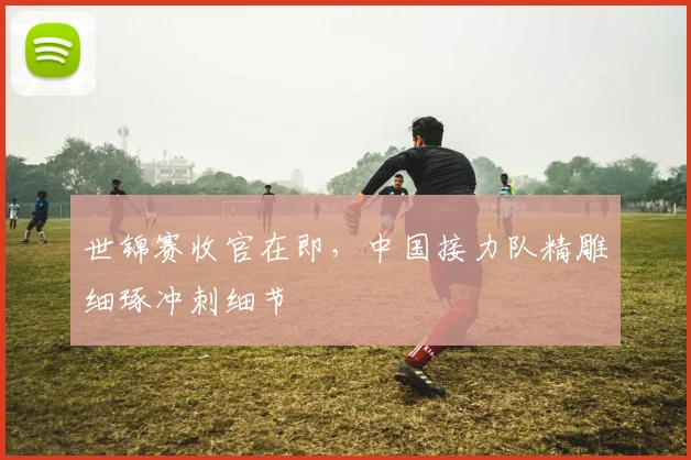 世锦赛收官在即，中国接力队精雕细琢冲刺细节