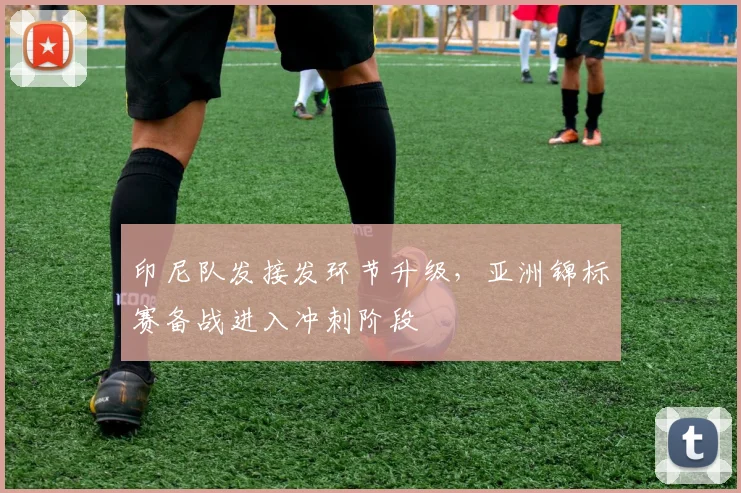 印尼队发接发环节升级,亚洲锦标赛备战进入冲刺阶段
