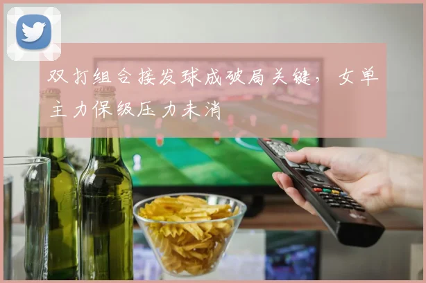 双打组合接发球成破局关键，女单主力保级压力未消