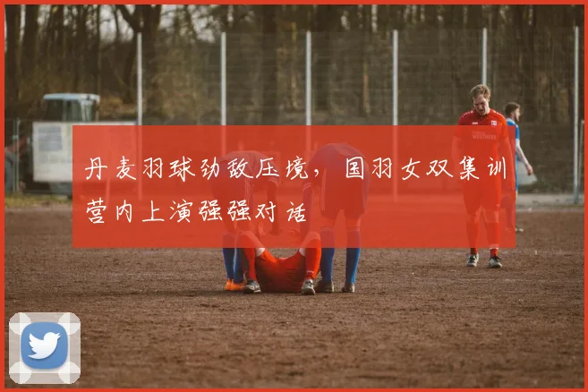 丹麦羽球劲敌压境，国羽女双集训营内上演强强对话