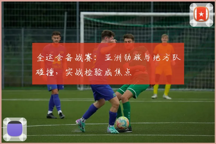 全运会备战赛：亚洲劲旅与地方队碰撞，实战检验成焦点