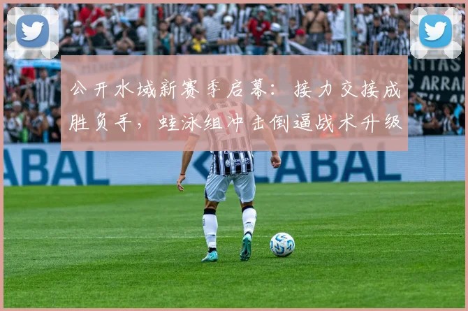 公开水域新赛季启幕：接力交接成胜负手，蛙泳组冲击倒逼战术升级