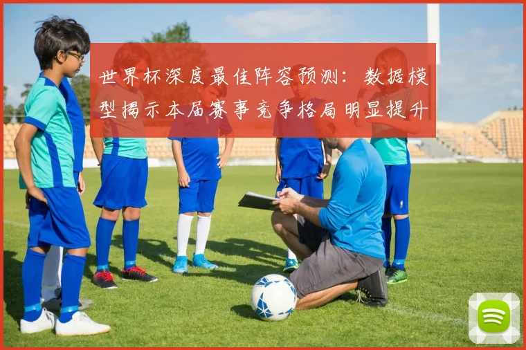 世界杯深度最佳阵容预测：数据模型揭示本届赛事竞争格局明显提升