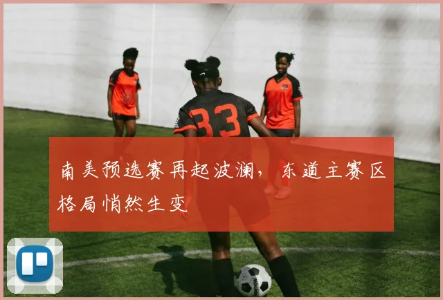 南美预选赛再起波澜，东道主赛区格局悄然生变