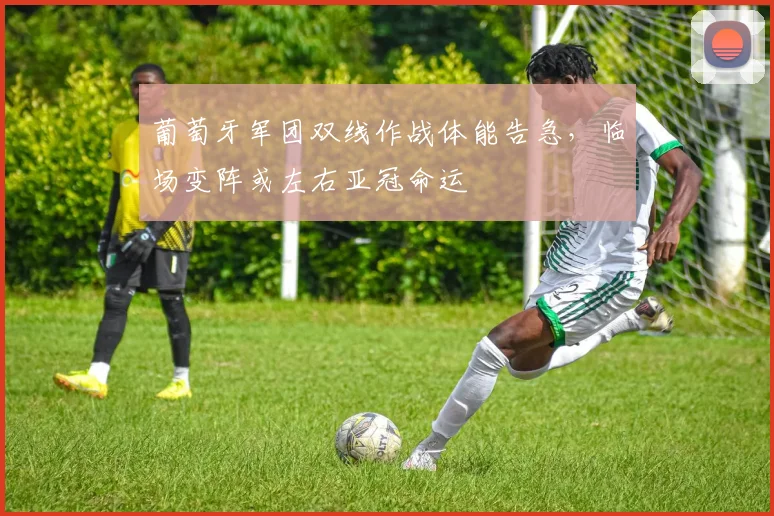 葡萄牙军团双线作战体能告急，临场变阵或左右亚冠命运