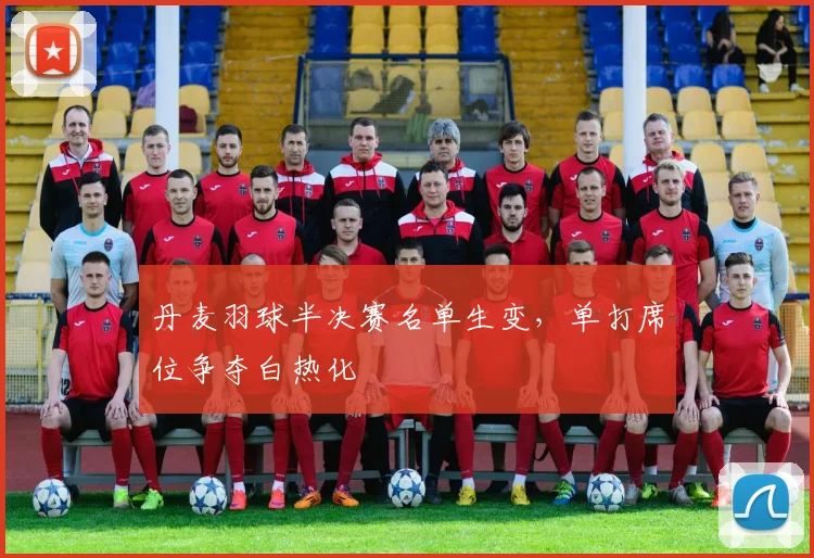 丹麦羽球半决赛名单生变，单打席位争夺白热化