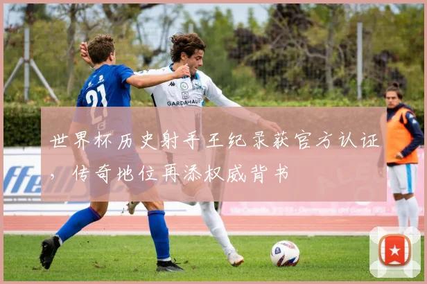 世界杯历史射手王纪录获官方认证，传奇地位再添权威背书
