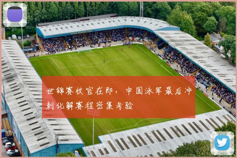世锦赛收官在即，中国泳军最后冲刺化解赛程密集考验