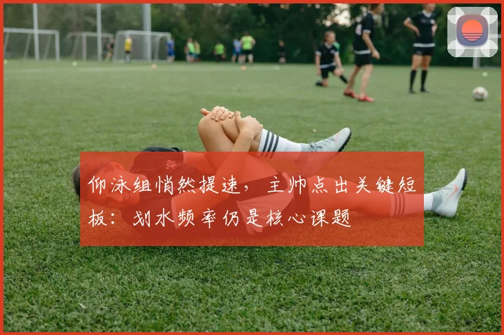 仰泳组悄然提速，主帅点出关键短板：划水频率仍是核心课题