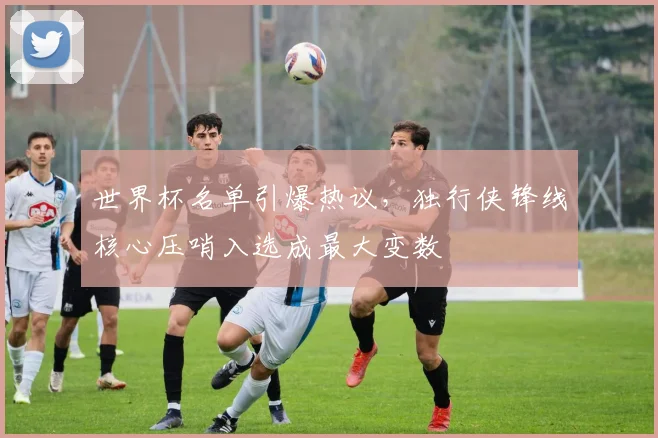世界杯名单引爆热议，独行侠锋线核心压哨入选成最大变数