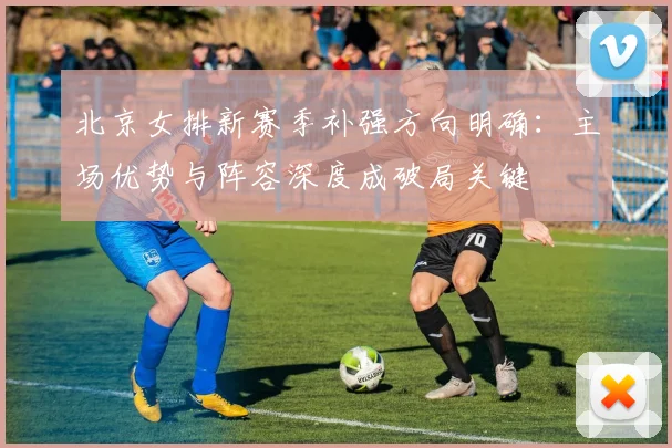 北京女排新赛季补强方向明确：主场优势与阵容深度成破局关键
