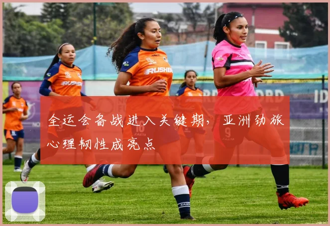 全运会备战进入关键期，亚洲劲旅心理韧性成亮点