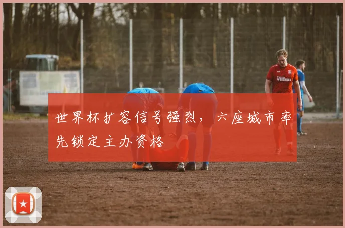 世界杯扩容信号强烈，六座城市率先锁定主办资格