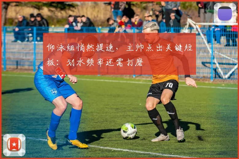 仰泳组悄然提速，主帅点出关键短板：划水频率还需打磨
