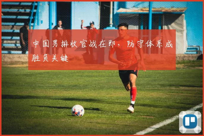 中国男排收官战在即，防守体系成胜负关键