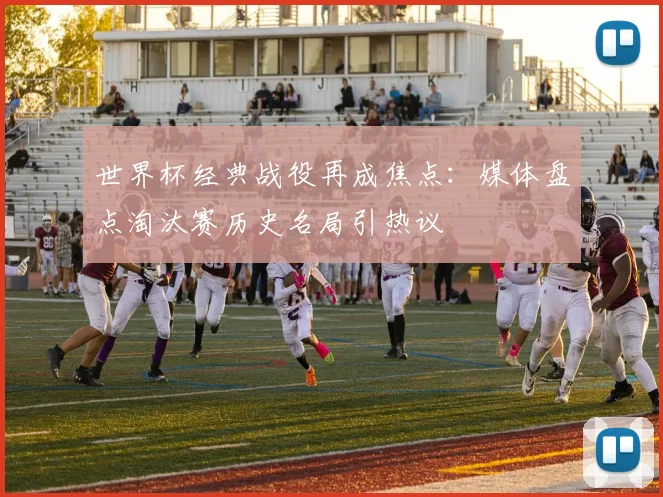 世界杯经典战役再成焦点：媒体盘点淘汰赛历史名局引热议
