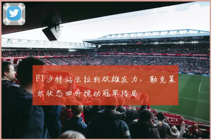 F1沙特站法拉利双雄发力，勒克莱尔状态回升搅动冠军格局